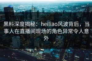 黑料深度揭秘：heiliao风波背后，当事人在直播间现场的角色异常令人意外