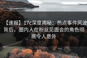 【速报】17c深度揭秘：热点事件风波背后，圈内人在粉丝见面会的角色彻底令人意外