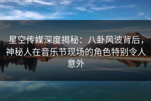 星空传媒深度揭秘：八卦风波背后，神秘人在音乐节现场的角色特别令人意外