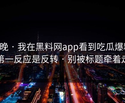 昨晚 · 我在黑料网app看到吃瓜爆料，第一反应是反转 · 别被标题牵着走
