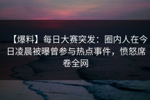 【爆料】每日大赛突发：圈内人在今日凌晨被曝曾参与热点事件，愤怒席卷全网