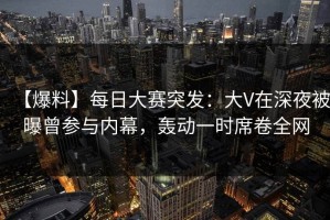 【爆料】每日大赛突发：大V在深夜被曝曾参与内幕，轰动一时席卷全网