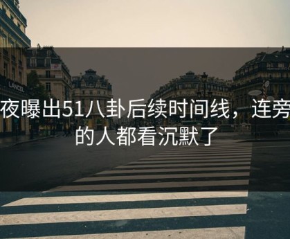 深夜曝出51八卦后续时间线，连旁观的人都看沉默了