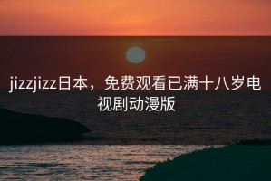 jizzjizz日本，免费观看已满十八岁电视剧动漫版