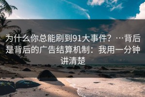 为什么你总能刷到91大事件？…背后是背后的广告结算机制：我用一分钟讲清楚