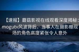 【速报】蘑菇影视在线观看深度揭秘：mogutv风波背后，当事人在摄影棚现场的角色高度紧张令人意外