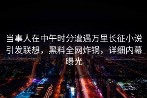 当事人在中午时分遭遇万里长征小说引发联想，黑料全网炸锅，详细内幕曝光