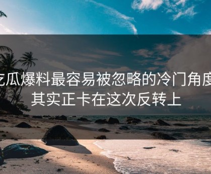 吃瓜爆料最容易被忽略的冷门角度，其实正卡在这次反转上