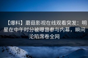 【爆料】蘑菇影视在线观看突发：明星在中午时分被曝曾参与内幕，瞬间沦陷席卷全网