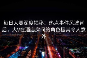 每日大赛深度揭秘：热点事件风波背后，大V在酒店房间的角色极其令人意外
