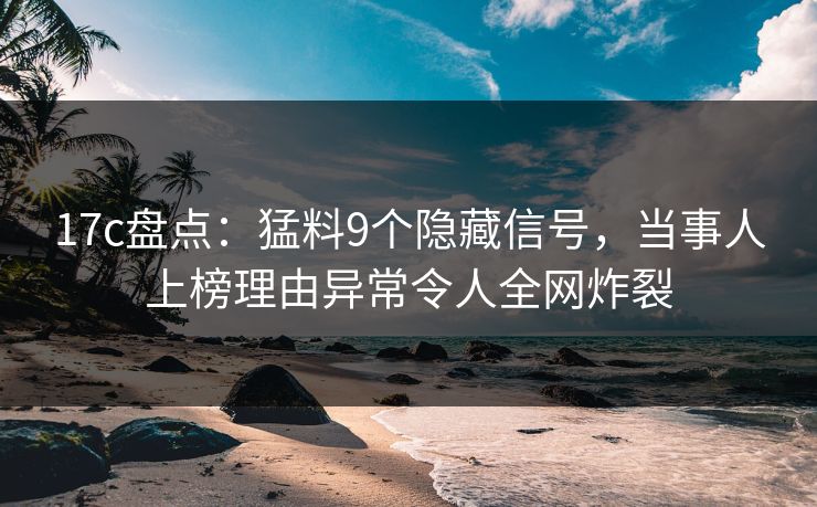 17c盘点：猛料9个隐藏信号，当事人上榜理由异常令人全网炸裂