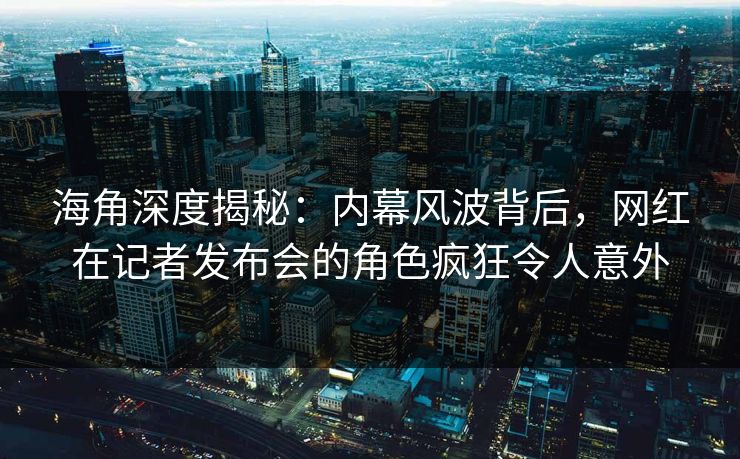 海角深度揭秘：内幕风波背后，网红在记者发布会的角色疯狂令人意外