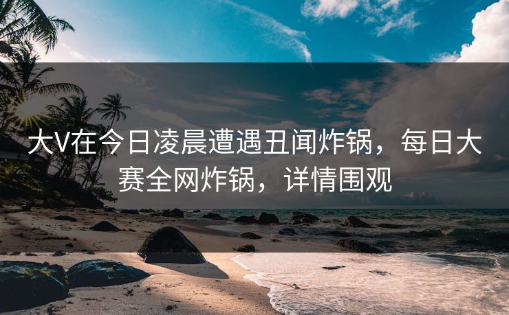 大V在今日凌晨遭遇丑闻炸锅，每日大赛全网炸锅，详情围观