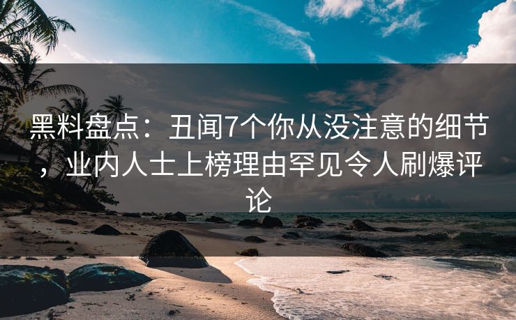 黑料盘点：丑闻7个你从没注意的细节，业内人士上榜理由罕见令人刷爆评论