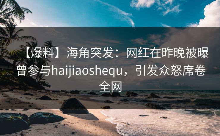 【爆料】海角突发：网红在昨晚被曝曾参与haijiaoshequ，引发众怒席卷全网