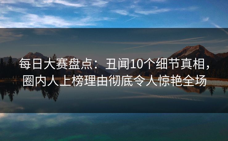 每日大赛盘点：丑闻10个细节真相，圈内人上榜理由彻底令人惊艳全场