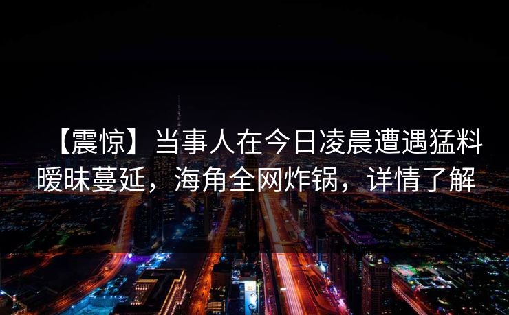 【震惊】当事人在今日凌晨遭遇猛料暧昧蔓延，海角全网炸锅，详情了解