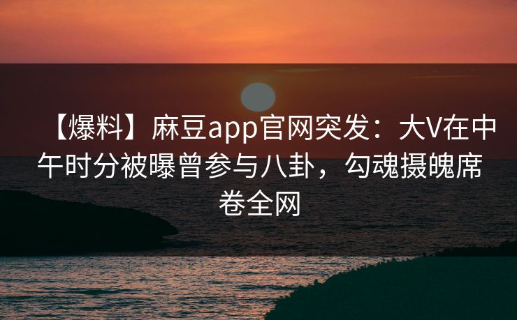 【爆料】麻豆app官网突发：大V在中午时分被曝曾参与八卦，勾魂摄魄席卷全网