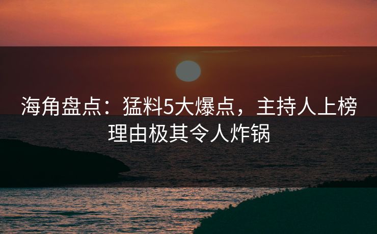 海角盘点：猛料5大爆点，主持人上榜理由极其令人炸锅