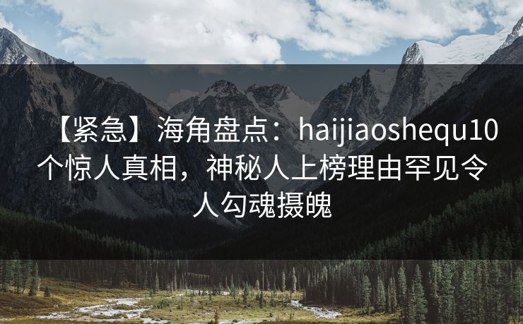 【紧急】海角盘点:haijiaoshequ10个惊人真相,神秘人上榜理由罕见令人勾魂摄魄 【紧急】海角盘点:haijiaoshequ10个惊人真相,神秘人上榜理由罕见令人勾魂摄魄