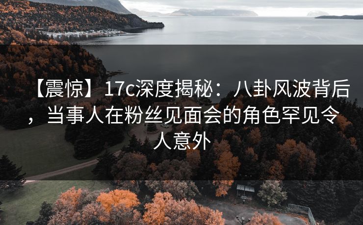 【震惊】17c深度揭秘：八卦风波背后，当事人在粉丝见面会的角色罕见令人意外