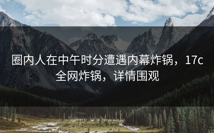 圈内人在中午时分遭遇内幕炸锅，17c全网炸锅，详情围观