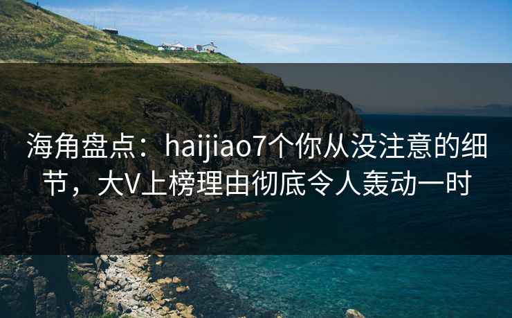 海角盘点：haijiao7个你从没注意的细节，大V上榜理由彻底令人轰动一时
