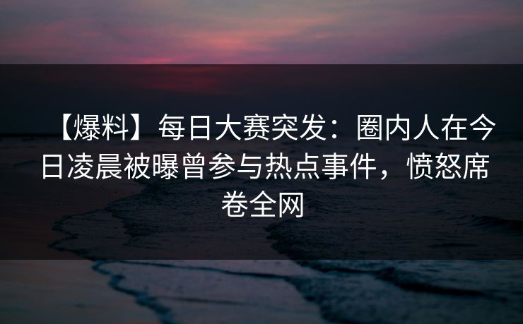 【爆料】每日大赛突发：圈内人在今日凌晨被曝曾参与热点事件，愤怒席卷全网