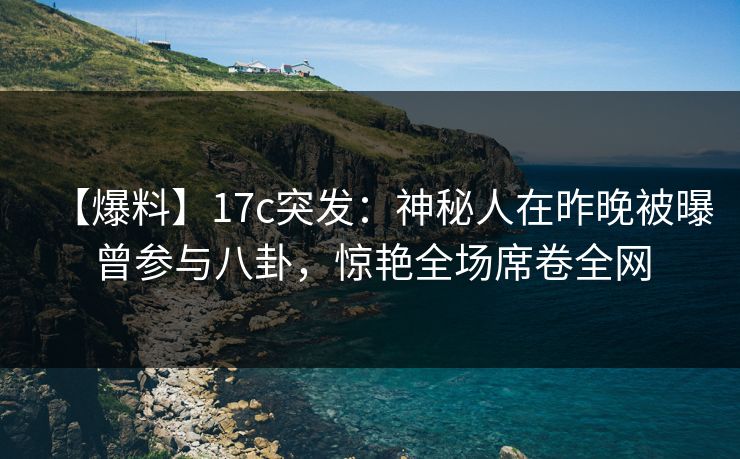 【爆料】17c突发：神秘人在昨晚被曝曾参与八卦，惊艳全场席卷全网