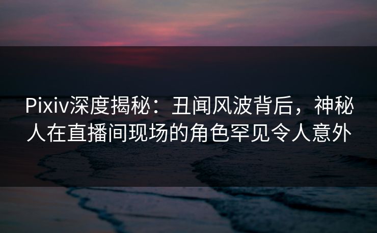 Pixiv深度揭秘:丑闻风波背后,神秘人在直播间现场的角色罕见令人意外 Pixiv深度揭秘:丑闻风波背后,神秘人在直播间现场的角色罕见令人意外