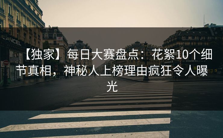 【独家】每日大赛盘点：花絮10个细节真相，神秘人上榜理由疯狂令人曝光