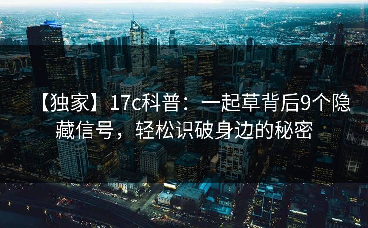 【独家】17c科普：一起草背后9个隐藏信号，轻松识破身边的秘密