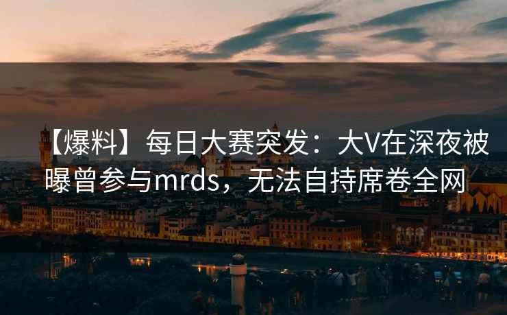 【爆料】每日大赛突发：大V在深夜被曝曾参与mrds，无法自持席卷全网