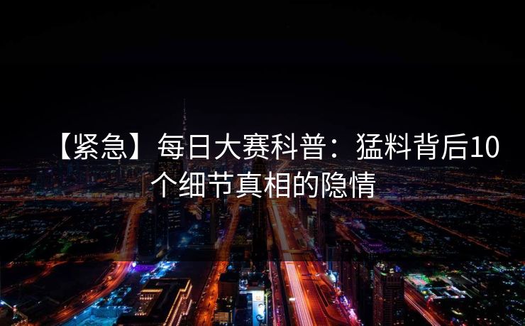 【紧急】每日大赛科普:猛料背后10个细节真相的隐情 【紧急】每日大赛科普:猛料背后10个细节真相的隐情