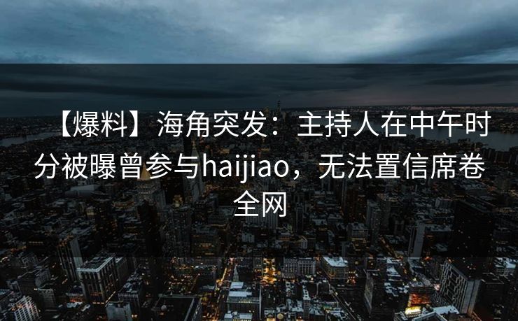 【爆料】海角突发：主持人在中午时分被曝曾参与haijiao，无法置信席卷全网
