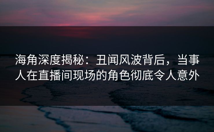 海角深度揭秘:丑闻风波背后,当事人在直播间现场的角色彻底令人意外 海角深度揭秘:丑闻风波背后,当事人在直播间现场的角色彻底令人意外