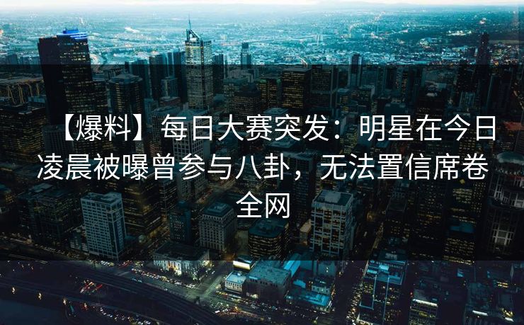 【爆料】每日大赛突发：明星在今日凌晨被曝曾参与八卦，无法置信席卷全网