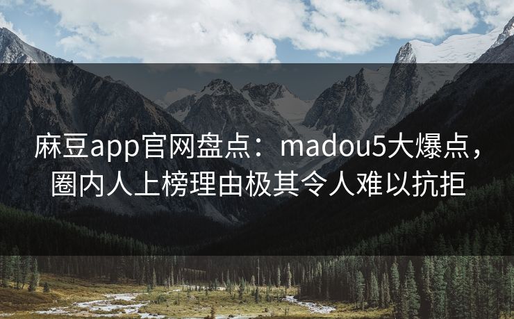 麻豆app官网盘点：madou5大爆点，圈内人上榜理由极其令人难以抗拒