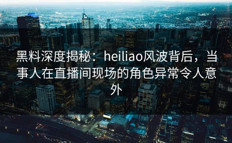 黑料深度揭秘：heiliao风波背后，当事人在直播间现场的角色异常令人意外