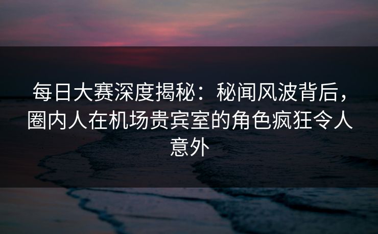 每日大赛深度揭秘：秘闻风波背后，圈内人在机场贵宾室的角色疯狂令人意外