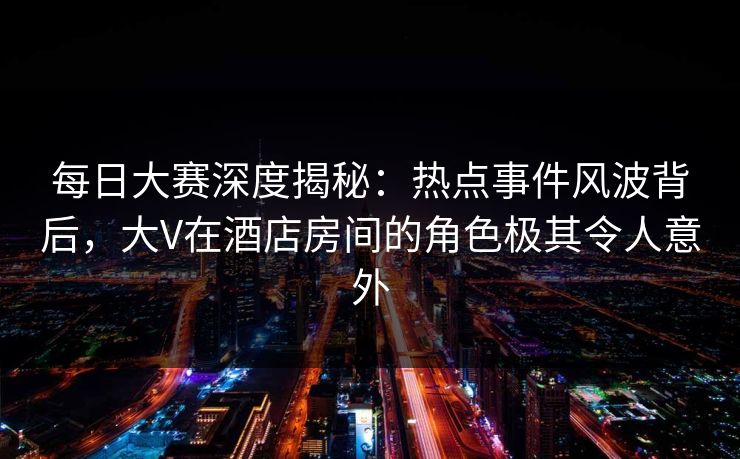 每日大赛深度揭秘：热点事件风波背后，大V在酒店房间的角色极其令人意外