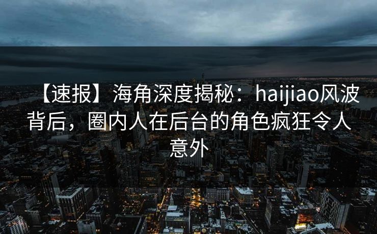 【速报】海角深度揭秘：haijiao风波背后，圈内人在后台的角色疯狂令人意外