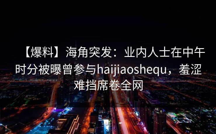 【爆料】海角突发：业内人士在中午时分被曝曾参与haijiaoshequ，羞涩难挡席卷全网