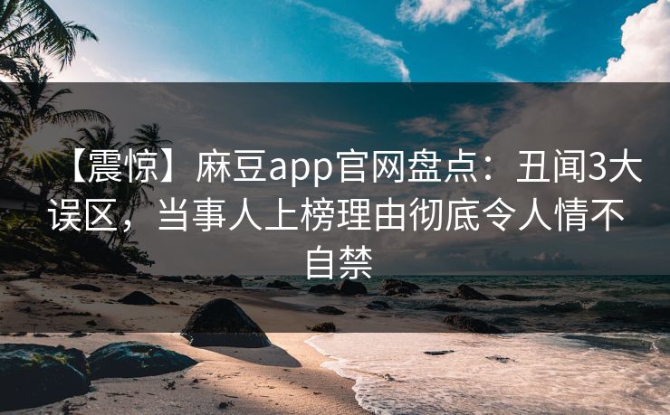 【震惊】麻豆app官网盘点：丑闻3大误区，当事人上榜理由彻底令人情不自禁