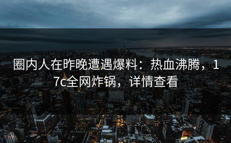 圈内人在昨晚遭遇爆料:热血沸腾,17c全网炸锅,详情查看 圈内人在昨晚遭遇爆料:热血沸腾,17c全网炸锅,详情查看