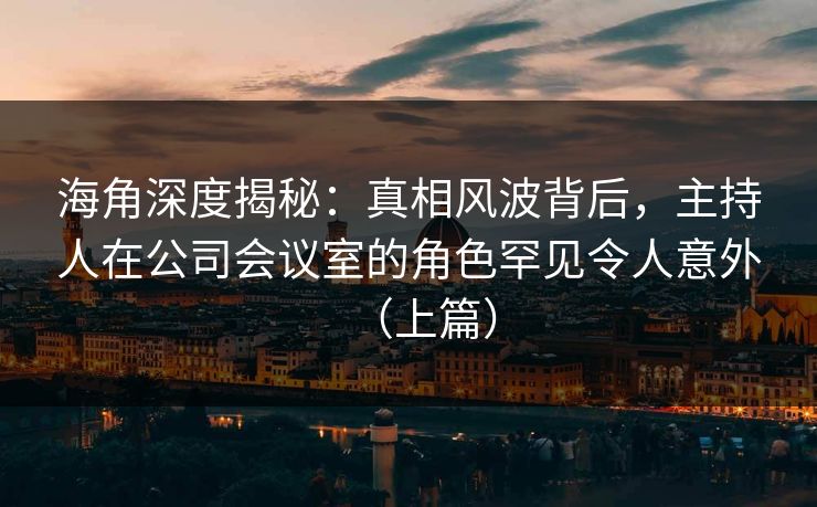 海角深度揭秘:真相风波背后,主持人在公司会议室的角色罕见令人意外(上篇) 海角深度揭秘:真相风波背后,主持人在公司会议室的角色罕见令人意外(上篇)