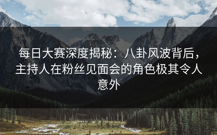 每日大赛深度揭秘：八卦风波背后，主持人在粉丝见面会的角色极其令人意外