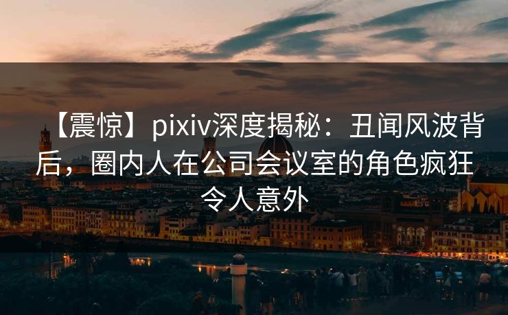 【震惊】pixiv深度揭秘：丑闻风波背后，圈内人在公司会议室的角色疯狂令人意外