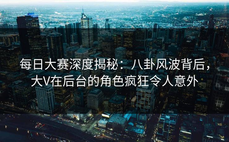 每日大赛深度揭秘：八卦风波背后，大V在后台的角色疯狂令人意外