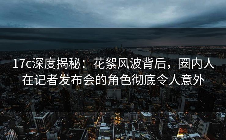 17c深度揭秘：花絮风波背后，圈内人在记者发布会的角色彻底令人意外